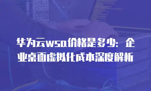 华为云wsa价格是多少：企业桌面虚拟化成本深度解析