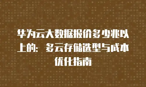 华为云大数据报价多少兆以上的：多云存储选型与成本优化指南