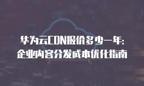 华为云CDN报价多少一年：企业内容分发成本优化指南
