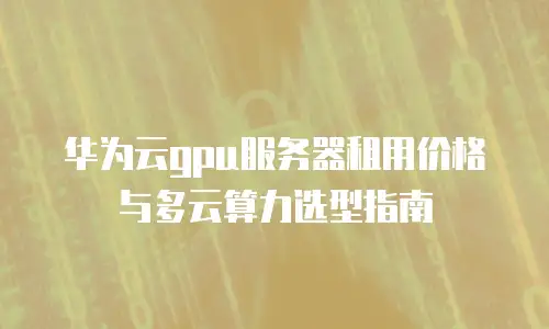 华为云gpu服务器租用价格与多云算力选型指南