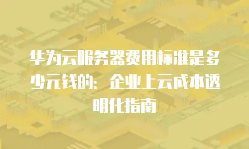 华为云服务器费用标准是多少元钱的：企业上云成本透明化指南