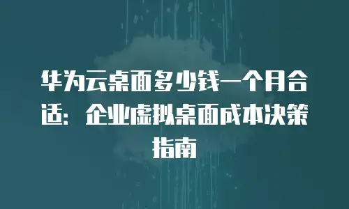 华为云桌面多少钱一个月合适：企业虚拟桌面成本决策指南