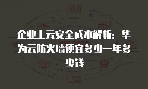 企业上云安全成本解析：华为云防火墙便宜多少一年多少钱