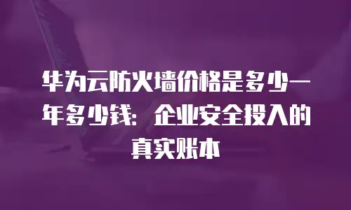 华为云防火墙价格是多少一年多少钱：企业安全投入的真实账本