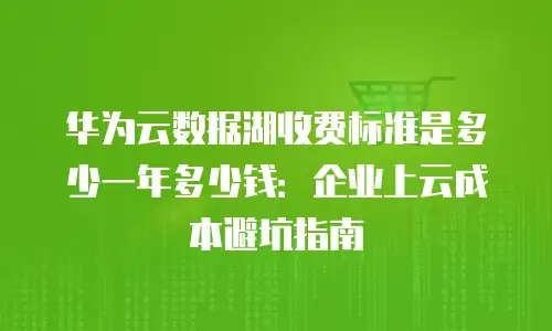 华为云数据湖收费标准是多少一年多少钱：企业上云成本避坑指南