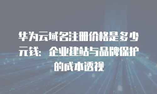 华为云域名注册价格是多少元钱：企业建站与品牌保护的成本透视