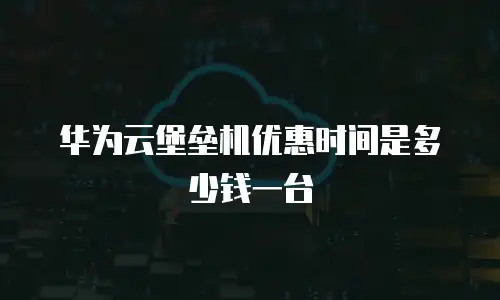 华为云堡垒机优惠时间是多少钱一台