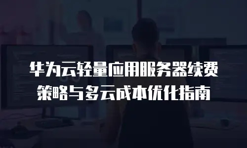华为云轻量应用服务器续费策略与多云成本优化指南