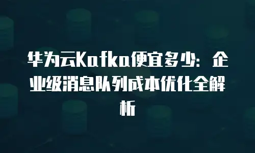 华为云Kafka便宜多少：企业级消息队列成本优化全解析