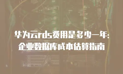 华为云rds费用是多少一年：企业数据库成本估算指南