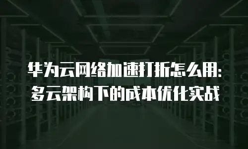 华为云网络加速打折怎么用：多云架构下的成本优化实战