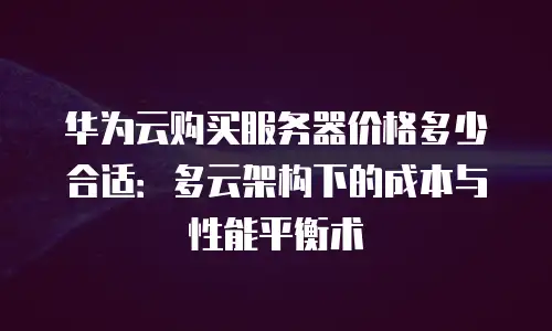 华为云购买服务器价格多少合适：多云架构下的成本与性能平衡术