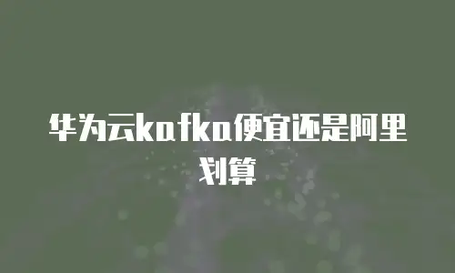 华为云kafka便宜还是阿里划算