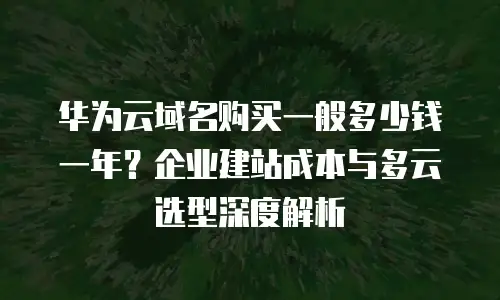 华为云域名购买一般多少钱一年？企业建站成本与多云选型深度解析