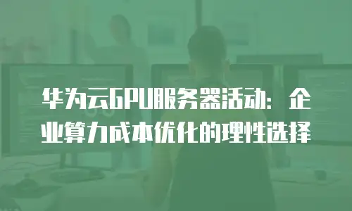 华为云GPU服务器活动：企业算力成本优化的理性选择