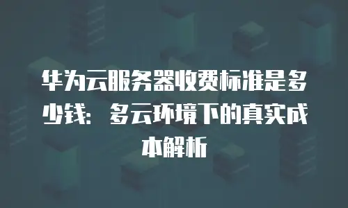 华为云服务器收费标准是多少钱：多云环境下的真实成本解析