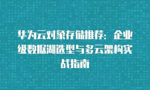 华为云对象存储推荐：企业级数据湖选型与多云架构实战指南
