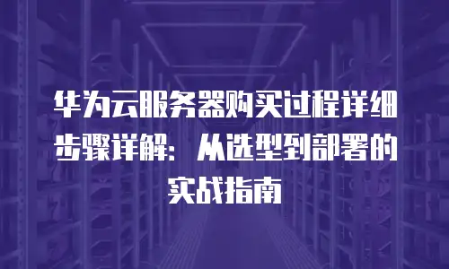 华为云服务器购买过程详细步骤详解：从选型到部署的实战指南