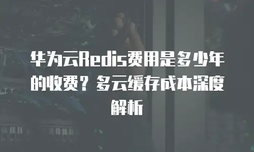 华为云Redis费用是多少年的收费？多云缓存成本深度解析