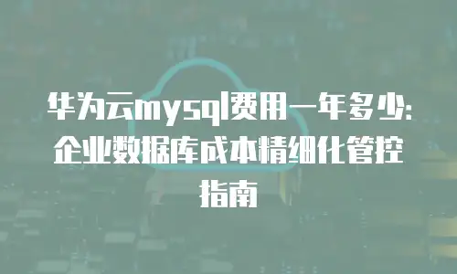 华为云mysql费用一年多少：企业数据库成本精细化管控指南