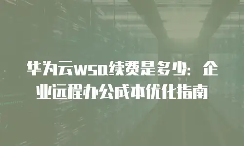 华为云wsa续费是多少：企业远程办公成本优化指南