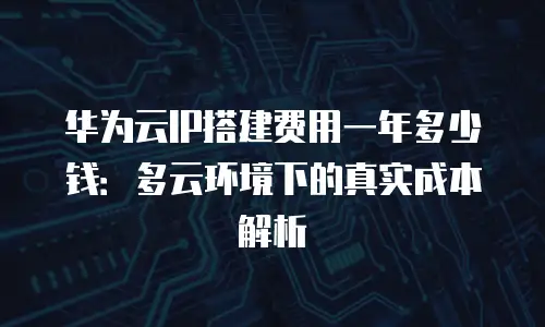 华为云IP搭建费用一年多少钱：多云环境下的真实成本解析