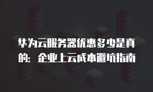 华为云服务器优惠多少是真的：企业上云成本避坑指南