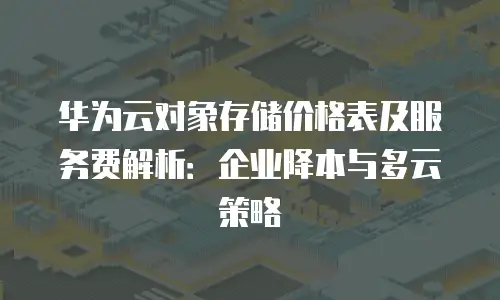 华为云对象存储价格表及服务费解析：企业降本与多云策略