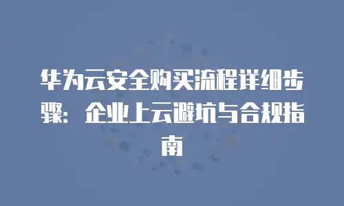 华为云安全购买流程详细步骤：企业上云避坑与合规指南