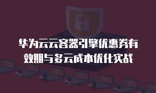 华为云云容器引擎优惠券有效期与多云成本优化实战