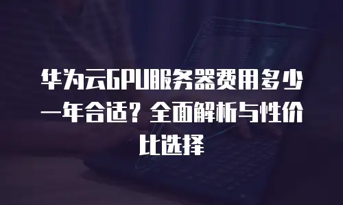 华为云GPU服务器费用多少一年合适？全面解析与性价比选择