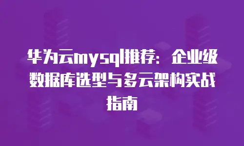 华为云mysql推荐：企业级数据库选型与多云架构实战指南