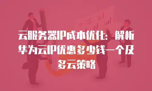 云服务器IP成本优化：解析华为云IP优惠多少钱一个及多云策略