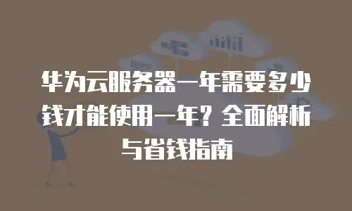 华为云服务器一年需要多少钱才能使用一年？全面解析与省钱指南