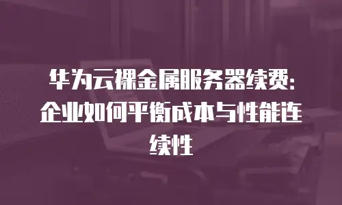 华为云裸金属服务器续费：企业如何平衡成本与性能连续性