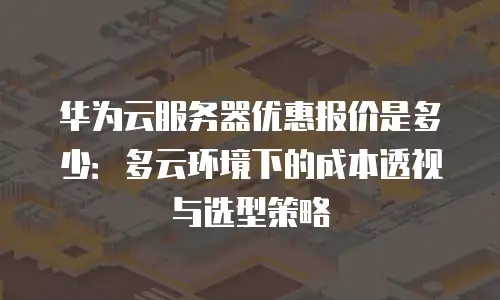 华为云服务器优惠报价是多少：多云环境下的成本透视与选型策略