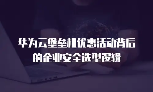 华为云堡垒机优惠活动背后的企业安全选型逻辑