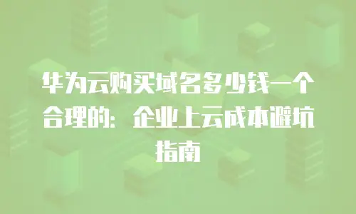 华为云购买域名多少钱一个合理的：企业上云成本避坑指南