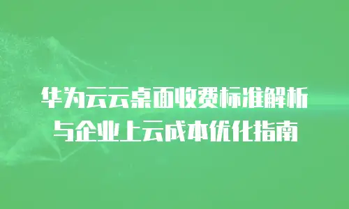 华为云云桌面收费标准解析与企业上云成本优化指南
