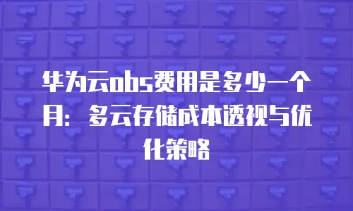 华为云obs费用是多少一个月：多云存储成本透视与优化策略