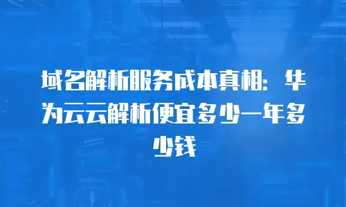 域名解析服务成本真相：华为云云解析便宜多少一年多少钱