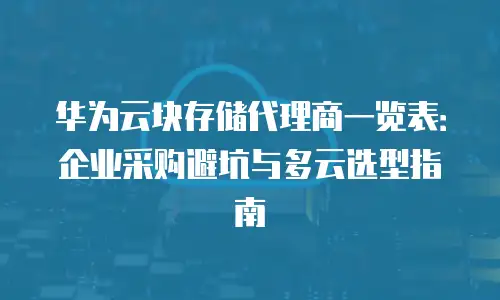 华为云块存储代理商一览表：企业采购避坑与多云选型指南