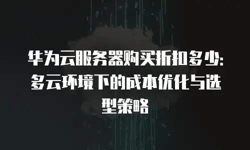华为云服务器购买折扣多少：多云环境下的成本优化与选型策略