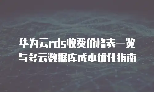 华为云rds收费价格表一览与多云数据库成本优化指南