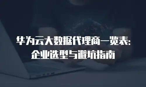 华为云大数据代理商一览表：企业选型与避坑指南