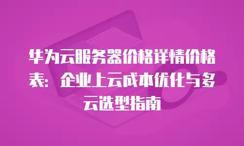 华为云服务器价格详情价格表：企业上云成本优化与多云选型指南