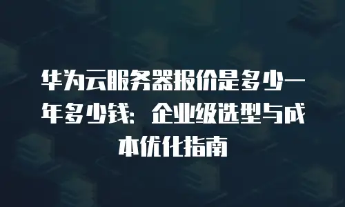 华为云服务器报价是多少一年多少钱：企业级选型与成本优化指南