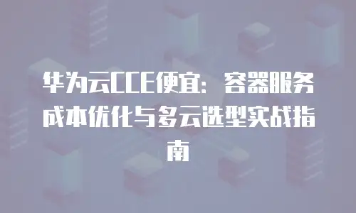 华为云CCE便宜：容器服务成本优化与多云选型实战指南