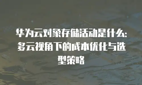 华为云对象存储活动是什么：多云视角下的成本优化与选型策略