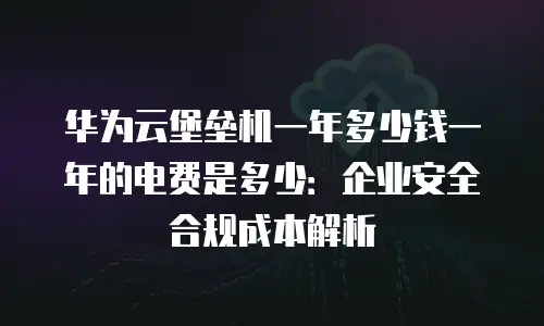 华为云堡垒机一年多少钱一年的电费是多少：企业安全合规成本解析
